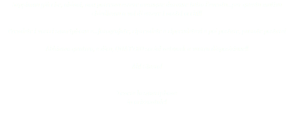 Sappiamo già che, ahinoi, non potremo essere ovunque durante tutto l'evento...per questo motivo chiediamo a voi di essere i nostri occhi!! Prendete i vostri smartphone e...fotografate, riprendete e riprendetevi e poi postate, postate postate! Abbiamo quattro, e dico, QUATTRO social network a vostra disposizione!! Ah! Giusto! Tenete lo smartphone in orizzontale! 
